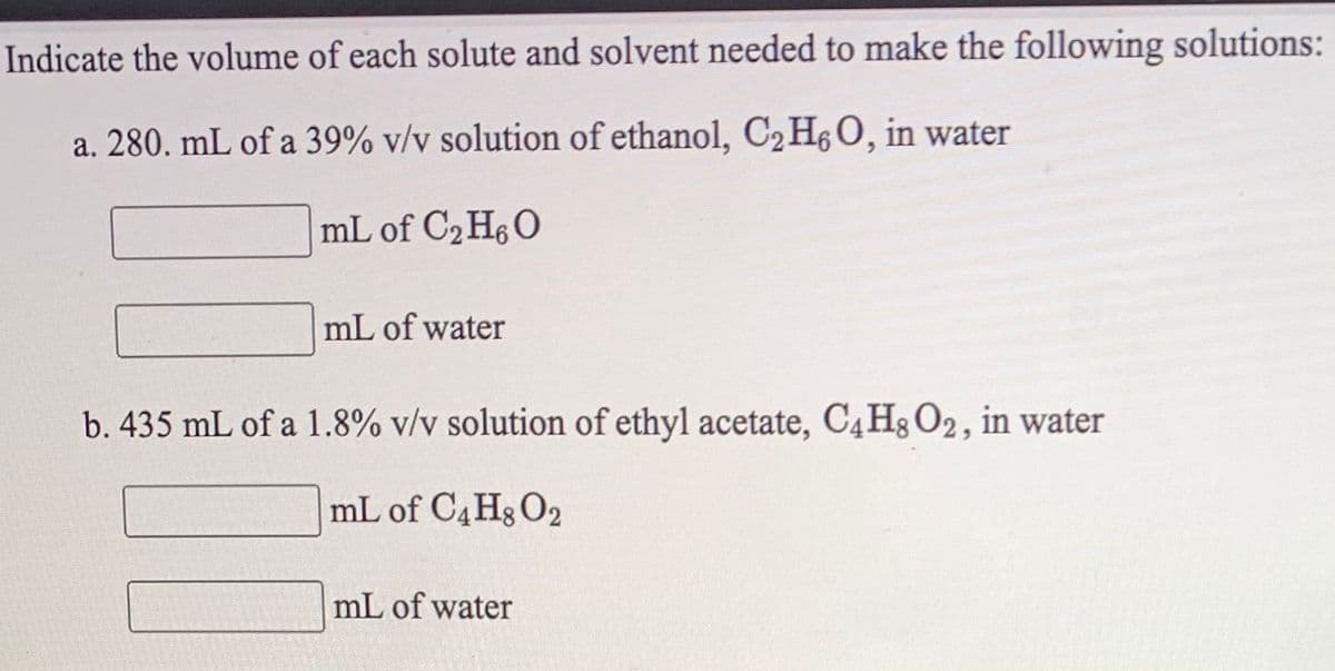 Indicate the volume of each solute and solvent needed to make the following solutions:
a. 280. mL of a 39% v/v solution of ethanol, C2HO, in water
mL of C2 H6O
mL of water
b. 435 mL of a 1.8% v/v solution of ethyl acetate, C4H3 O2, in water
mL of C4Hg O2
mL of water

