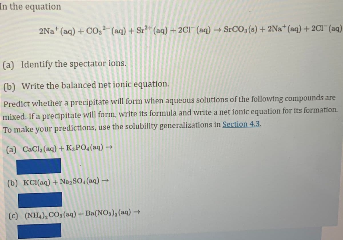 In the equation
2Na+ (aq) + CO,²-(aq) + Sr²*(aq) + 2C1¯ (aq) → SrCO3 (s) + 2Na+(aq)+ 2C1 (aq)
(a) Identify the spectator ions.
(b) Write the balanced net ionic equation.
Predict whether a precipitate will form when aqueous solutions of the following compounds are
mixed. If a precipitate will form, write its formula and write a net ionic equation for its formation.
To make your predictions, use the solubility generalizations in Section 4.3.
(a) CaCl2 (aq) + K3PO4(aq) →
(b) KCI(aq) + NazSO4 (aq) →
(c) (NH,),CO3(aq) + Ba(NO3), (aq) →
