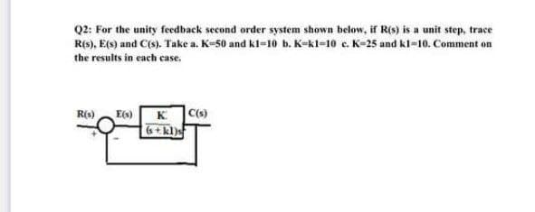 Q2: For the unity feedback second order system shown below, if R(s) is a unit step, trace
R(s), E(s) and C(s). Take a. K-50 and kl-10 b. K-kl=10 e. K-25 and kl-10. Comment on
the results in each case.
K C(s)
6+kl)s
R(s) E)
