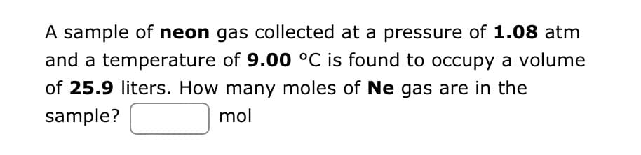 A sample of neon gas collected at a pressure of 1.08 atm
and a temperature of 9.00 °C is found to occupy a volume
of 25.9 liters. How many moles of Ne gas are in the
sample?
mol