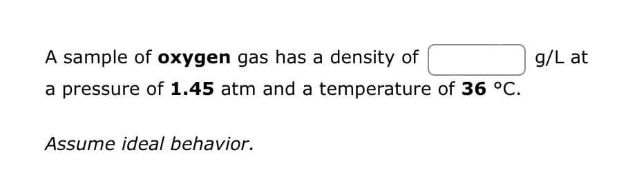 A sample of oxygen gas has a density of
a pressure of 1.45 atm and a temperature of 36 °C.
Assume ideal behavior.
g/L at