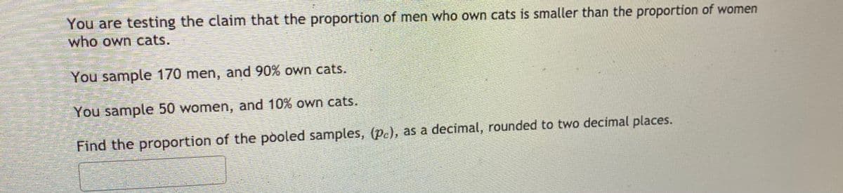 You are testing the claim that the proportion of men who own cats is smaller than the proportion of women
who own cats.
You sample 170 men, and 90% own cats.
You sample 50 women, and 10% own cats.
Find the proportion of the pooled samples, (p.), as a decimal, rounded to two decimal places.
