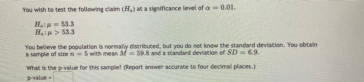 You wish to test the following claim (H.) at a significance level of a 0.01.
H.: p = 53.3
Ha p> 53.3
You believe the population is normally distributed, but you do not know the standard deviation. You obtain
a sample of size n =
5 with mean M
59.8 and a standard deviation of SD 6.9.
What is the p-value for this sample? (Report answer accurate to four decimal places.)
p-value=
