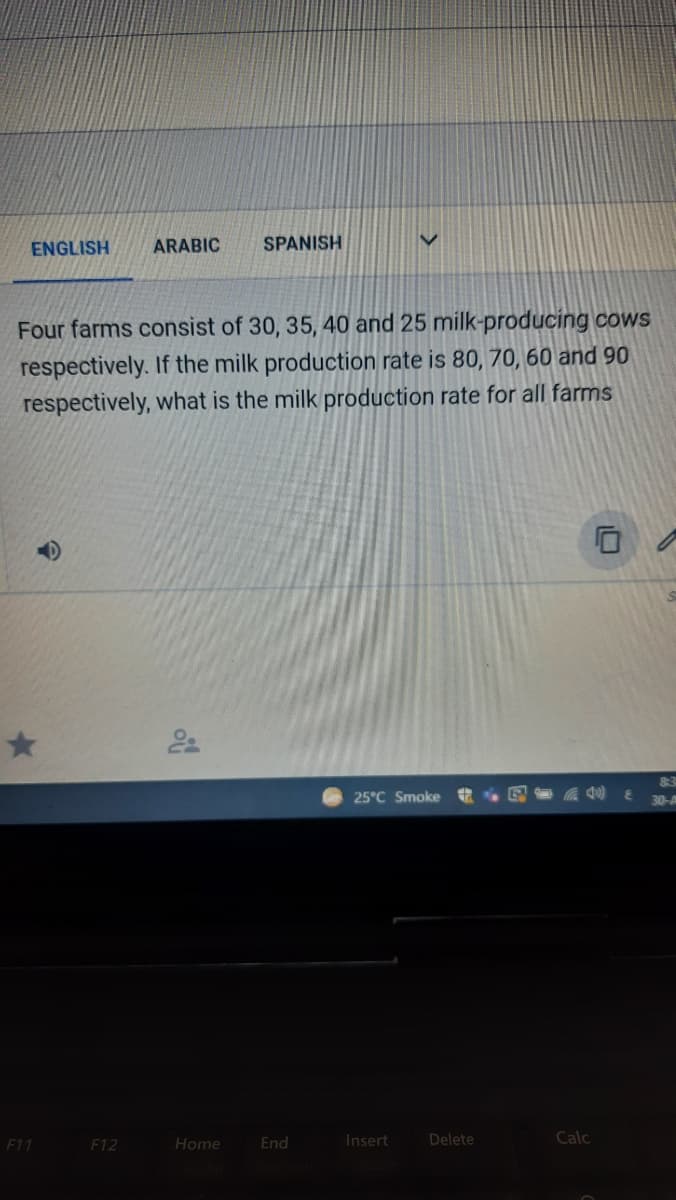 ENGLISH
ARABIC
SPANISH
Four farms consist of 30, 35, 40 and 25 milk-producing cows
respectively. If the milk production rate is 80, 70, 60 and 90
respectively, what is the milk production rate for all farms
25°C Smoke
30-
F11
F12
Home
End
Insert
Delete
Calc
10
