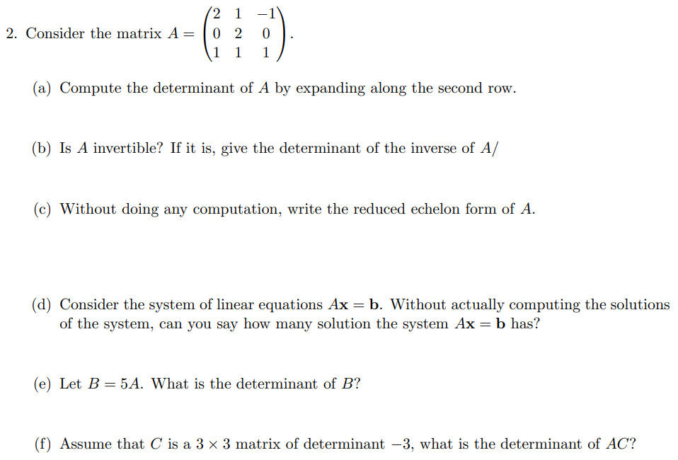 2 1 -1
0 2
1 1
2. Consider the matrix A =
1
(a) Compute the determinant of A by expanding along the second row.
(b) Is A invertible? If it is, give the determinant of the inverse of A/
(c) Without doing any computation, write the reduced echelon form of A.
(d) Consider the system of linear equations Ax = b. Without actually computing the solutions
of the system, can you say how many solution the system Ax = b has?
(e) Let B = 5A. What is the determinant of B?
(f) Assume that C is a 3 x 3 matrix of determinant –3, what is the determinant of AC?
