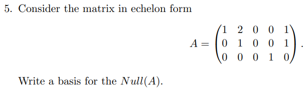 5. Consider the matrix in echelon form
(1 2 0 0 1\
0 1 0 0 1
0 0 0 1 0,
A =
Write a basis for the Null(A).
