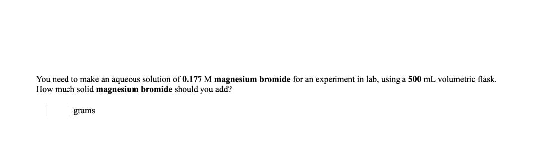 You need to make an aqueous solution of 0.177 M magnesium bromide for an experiment in lab, using a 500 mL volumetric flask.
How much solid magnesium bromide should you add?
grams
