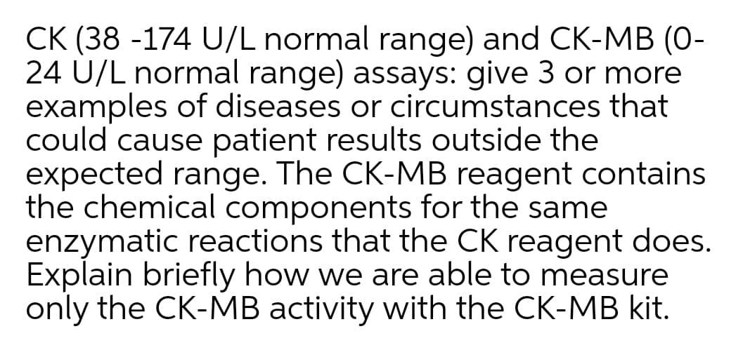 CK (38 -174 U/L normal range) and CK-MB (0-
24 U/L normal range) assays: give 3 or more
examples of diseases or circumstances that
could cause patient results outside the
expected range. The CK-MB reagent contains
the chemical components for the same
enzymatic reactions that the CK reagent does.
Explain briefly how we are able to measure
only the CK-MB activity with the CK-MB kit.
