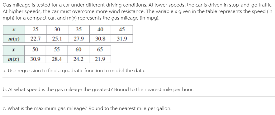 Gas mileage is tested for a car under different driving conditions. At lower speeds, the car is driven in stop-and-go traffic.
At higher speeds, the car must overcome more wind resistance. The variable x given in the table represents the speed (in
mph) for a compact car, and m(x) represents the gas mileage (in mpg).
25
30
35
40
45
т(x)
22.7
25.1
27.9
30.8
31.9
50
55
60
65
т(x)
30.9
28.4
24.2
21.9
a. Use regression to find a quadratic function to model the data.
b. At what speed is the gas mileage the greatest? Round to the nearest mile per hour.
c. What is the maximum gas mileage? Round to the nearest mile per gallon.

