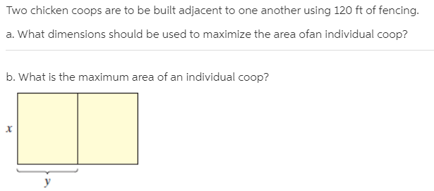 Two chicken coops are to be built adjacent to one another using 120 ft of fencing.
a. What dimensions should be used to maximize the area ofan individual coop?
b. What is the maximum area of an individual coop?
