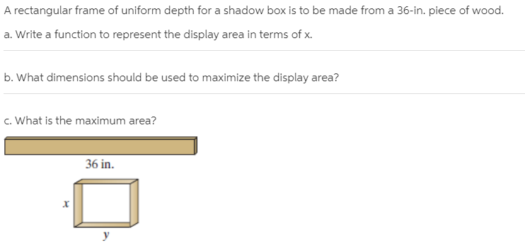 A rectangular frame of uniform depth for a shadow box is to be made from a 36-in. piece of wood.
a. Write a function to represent the display area in terms of x.
b. What dimensions should be used to maximize the display area?
c. What is the maximum area?
36 in.
х
y
