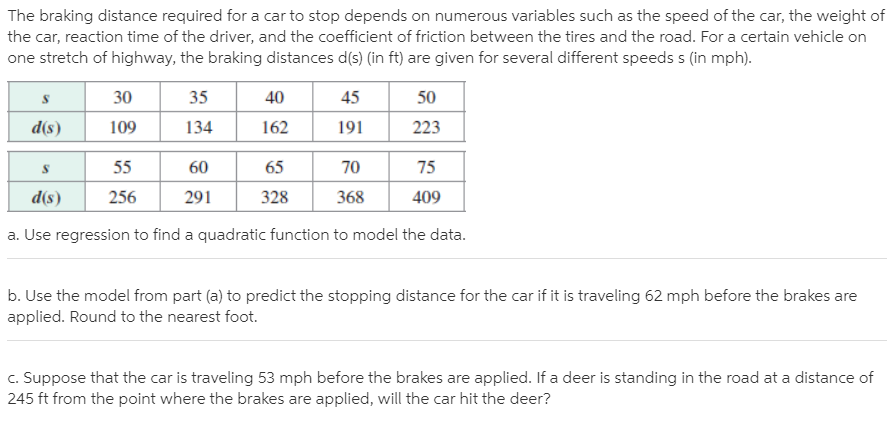 The braking distance required for a car to stop depends on numerous variables such as the speed of the car, the weight of
the car, reaction time of the driver, and the coefficient of friction between the tires and the road. For a certain vehicle on
one stretch of highway, the braking distances d(s) (in ft) are given for several different speeds s (in mph).
30
35
40
45
50
d(s)
109
134
162
191
223
55
60
65
70
75
256
291
328
368
409
(s)P
a. Use regression to find a quadratic function to model the data.
b. Use the model from part (a) to predict the stopping distance for the car if it is traveling 62 mph before the brakes are
applied. Round to the nearest foot.
c. Suppose that the car is traveling 53 mph before the brakes are applied. If a deer is standing in the road at a distance of
245 ft from the point where the brakes are applied, will the car hit the deer?
