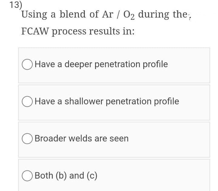 13)
Using a blend of Ar / 02 during the,
FCAW process results in:
O Have a deeper penetration profile
Have a shallower penetration profile
O Broader welds are seen
Both (b) and (c)

