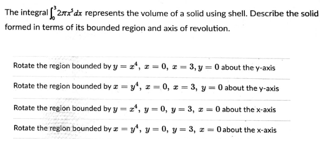 The integral 27x'dx represents the volume of a solid using shell. Describe the solid
formed in terms of its bounded region and axis of revolution.
Rotate the region bounded by y = 2*, x = 0, x = 3, y = 0 about the y-axis
Rotate the region bounded by z = y*, x = 0, x = 3, y= 0 about the y-axis
Rotate the region bounded by y = x*, y = 0, y = 3, x = 0 about the x-axis
Rotate the region bounded by z = y*, y = 0, y = 3, x = 0 about the x-axis
%3D
