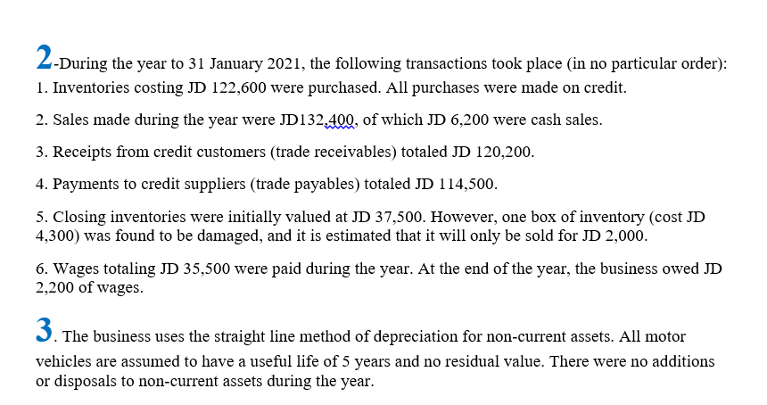 2-During the year to 31 January 2021, the following transactions took place (in no particular order):
1. Inventories costing JD 122,600 were purchased. All purchases were made on credit.
2. Sales made during the year were JD132,400, of which JD 6,200 were cash sales.
3. Receipts from credit customers (trade receivables) totaled JD 120,200.
4. Payments to credit suppliers (trade payables) totaled JD 114,500.
5. Closing inventories were initially valued at JD 37,500. However, one box of inventory (cost JD
4,300) was found to be damaged, and it is estimated that it will only be sold for JD 2,000.
6. Wages totaling JD 35,500 were paid during the year. At the end of the year, the business owed JD
2,200 of wages.
J. The business uses the straight line method of depreciation for non-current assets. All motor
3.
vehicles are assumed to have a useful life of 5 years and no residual value. There were no additions
or disposals to non-current assets during the year.
