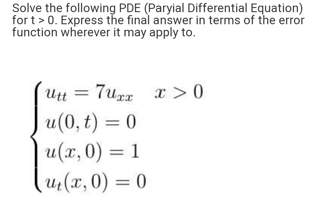 Solve the following PDE (Paryial Differential Equation)
for t > 0. Express the final answer in terms of the error
function wherever it may apply to.
Utt
7urz x > 0
u(0, t) = 0
u(x, 0) = 1
(4(x,0) = 0
