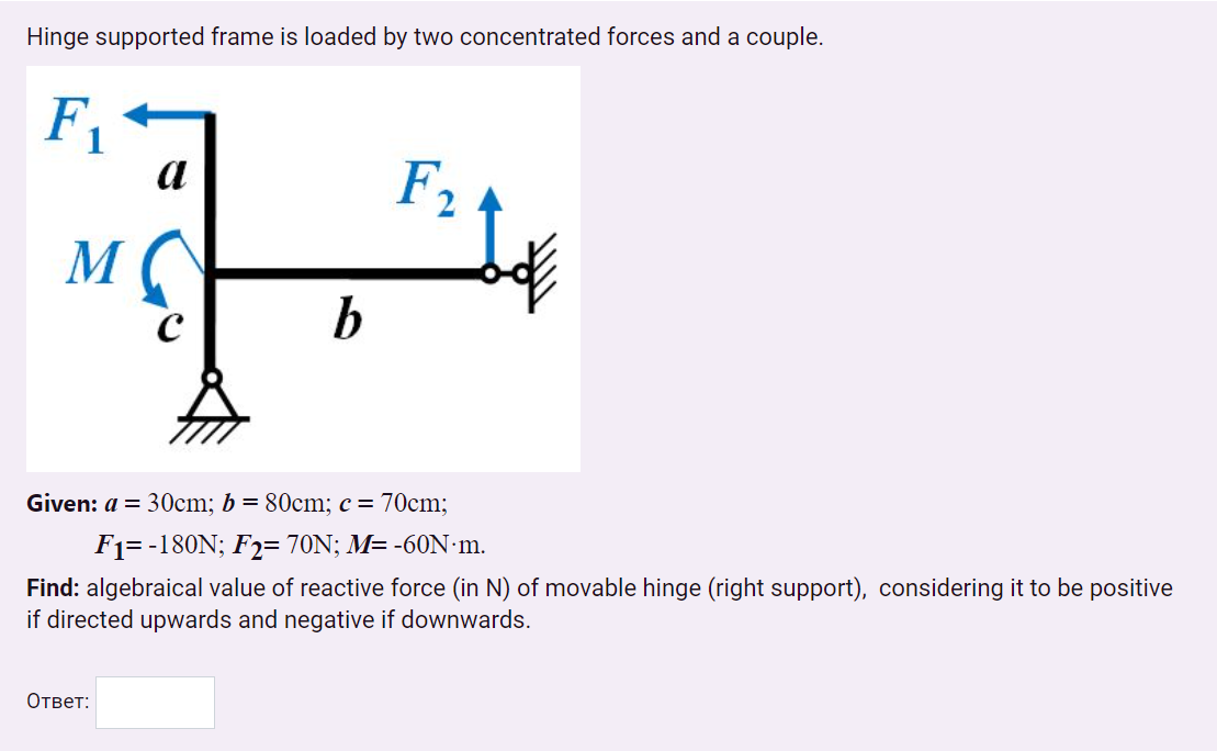 Hinge supported frame is loaded by two concentrated forces and a couple.
F1
a
F2
M
Given: a = 30cm; b = 80cm; c = 70cm;
F1= -180N; F2= 70N; M= -60N m.
Find: algebraical value of reactive force (in N) of movable hinge (right support), considering it to be positive
if directed upwards and negative if downwards.
Ответ:
