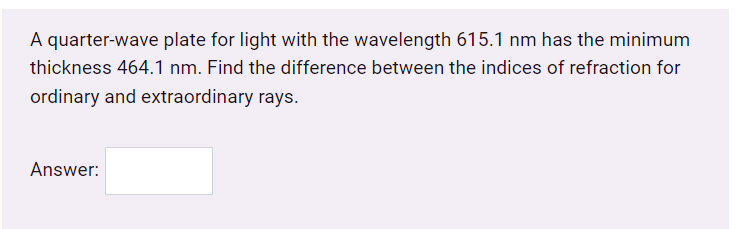 A quarter-wave plate for light with the wavelength 615.1 nm has the minimum
thickness 464.1 nm. Find the difference between the indices of refraction for
ordinary and extraordinary rays.
Answer:
