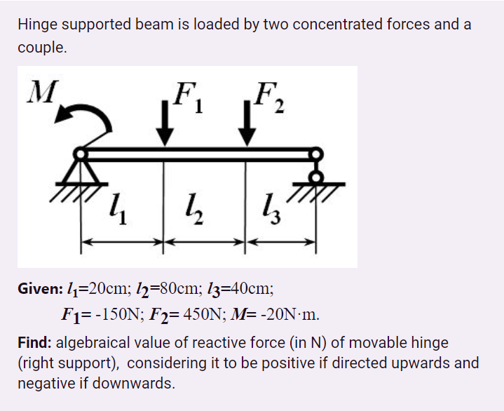 Hinge supported beam is loaded by two concentrated forces and a
couple.
M.
F,
F,
4
Given: /=20cm; l2=80cm; l3=40cm;
F1= -150N; F2= 450N; M= -2ON:m.
Find: algebraical value of reactive force (in N) of movable hinge
(right support), considering it to be positive if directed upwards and
negative if downwards.
