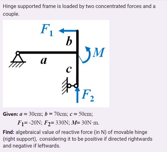 Hinge supported frame is loaded by two concentrated forces and a
couple.
F -
b
JM
a
Given: a = 30cm; b = 70cm; c = 50cm;
F1= -20N; F2= 330N; M= 30N·m.
Find: algebraical value of reactive force (in N) of movable hinge
(right support), considering it to be positive if directed rightwards
and negative if leftwards.
