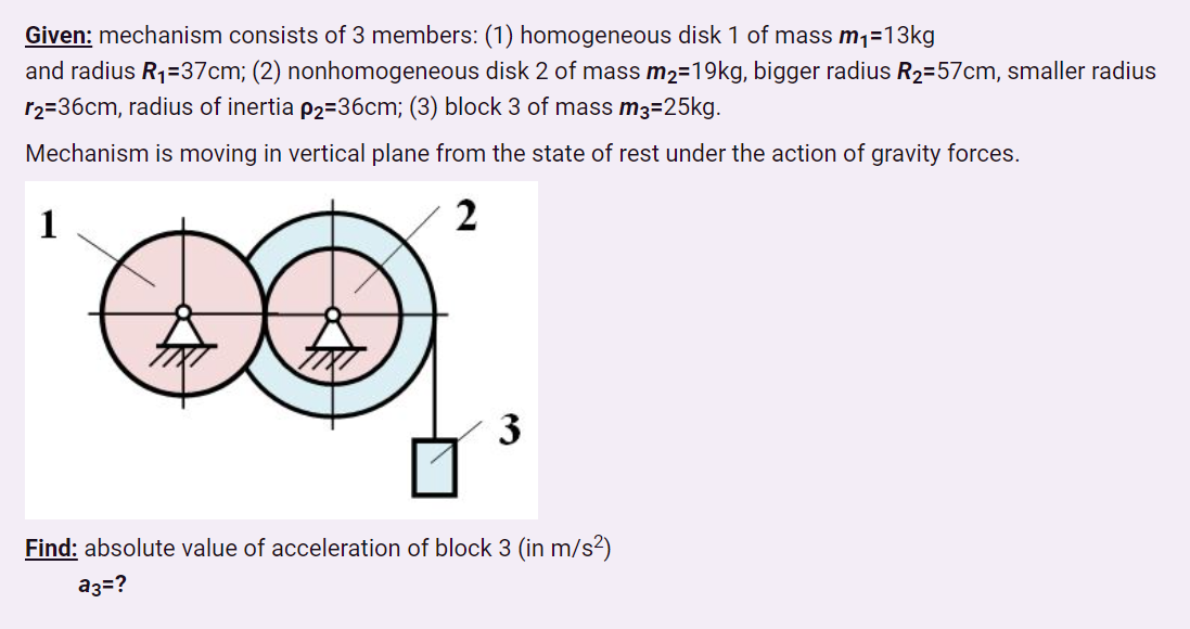 Given: mechanism consists of 3 members: (1) homogeneous disk 1 of mass m1=13kg
and radius R1=37cm; (2) nonhomogeneous disk 2 of mass m2=19kg, bigger radius R2=57cm, smaller radius
r2=36cm, radius of inertia p2=36cm; (3) block 3 of mass m3=25kg.
Mechanism is moving in vertical plane from the state of rest under the action of gravity forces.
1
2
3
Find: absolute value of acceleration of block 3 (in m/s²)
a3=?
