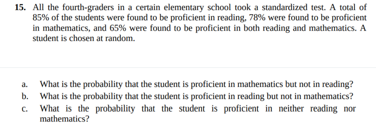 15. All the fourth-graders in a certain elementary school took a standardized test. A total of
85% of the students were found to be proficient in reading, 78% were found to be proficient
in mathematics, and 65% were found to be proficient in both reading and mathematics. A
student is chosen at random.
What is the probability that the student is proficient in mathematics but not in reading?
What is the probability that the student is proficient in reading but not in mathematics?
What is the probability that the student is proficient in neither reading nor
mathematics?
а.
b.
С.
