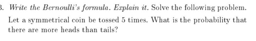 3. Write the Bernoulli's formula. Erplain it. Solve the following problem.
Let a symmetrical coin be tossed 5 times. What is the probability that
there are more heads than tails?
