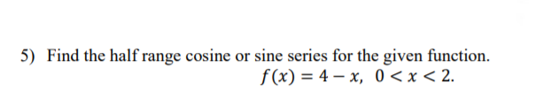 5) Find the half range cosine or sine series for the given function.
f(x) = 4 – x, 0 <x < 2.
