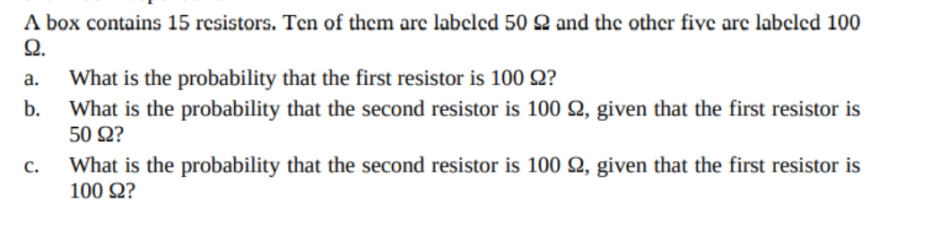 A box contains 15 resistors. Ten of them arc labeled 50 2 and the other fivc arc labeled 100
Ω.
What is the probability that the first resistor is 100 Q?
What is the probability that the second resistor is 100 Q, given that the first resistor is
а.
b.
50 Ω?
с.
What is the probability that the second resistor is 100 Q, given that the first resistor is
100 Q?
