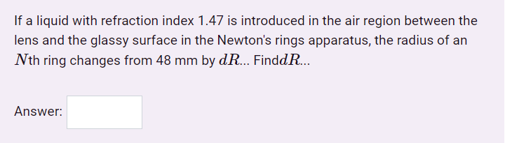 If a liquid with refraction index 1.47 is introduced in the air region between the
lens and the glassy surface in the Newton's rings apparatus, the radius of an
Nth ring changes from 48 mm by dR... FinddR...
Answer:
