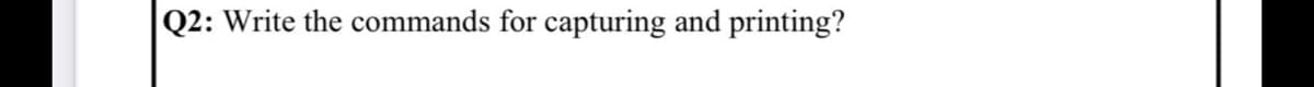 Q2: Write the commands for capturing and printing?
