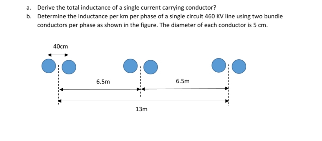 a. Derive the total inductance of a single current carrying conductor?
b. Determine the inductance per km per phase of a single circuit 460 KV line using two bundle
conductors per phase as shown in the figure. The diameter of each conductor is 5 cm.
40cm
6.5m
6.5m
13m
