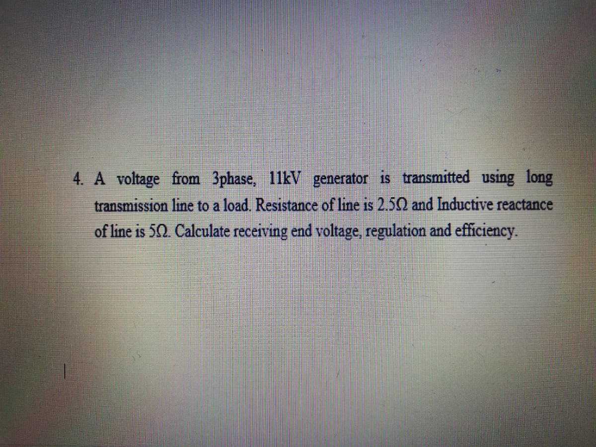 4. A voltage from 3phase, 11kV generator is transmitted using long
transmission line to a load. Resistance of line is 2.50 and Inductive reactance
of line is 50. Calculate receiving end voltage, regulation and efficiency.
