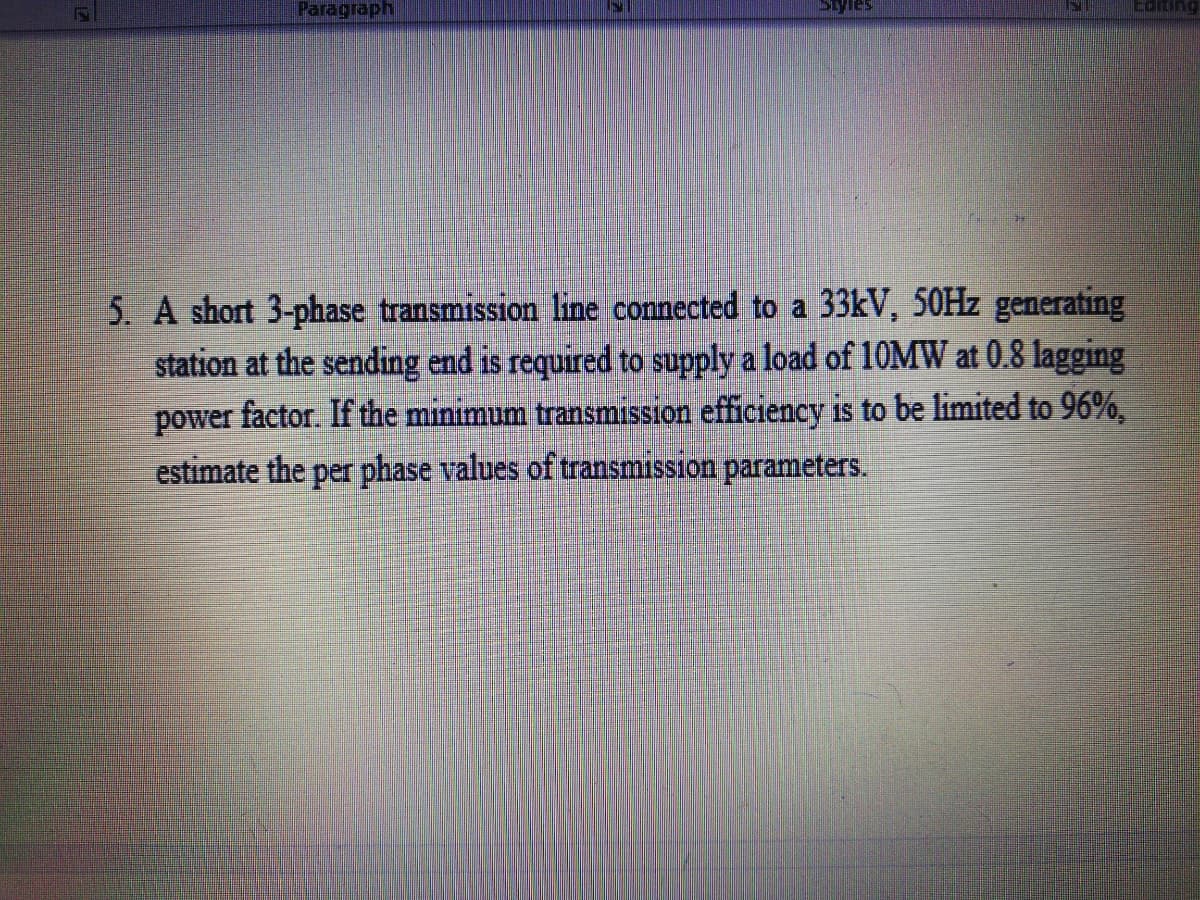 Paragraph
Edting
5. A short 3-phase transmission line connected to a 33KV, 50HZ generating
station at the sending end is required to supply a load of 10MW at 0.8 lagging
power factor. If the minimum transmission efficiency is to be limited to 96%,
estimate the per phase values of transmission parameters.
