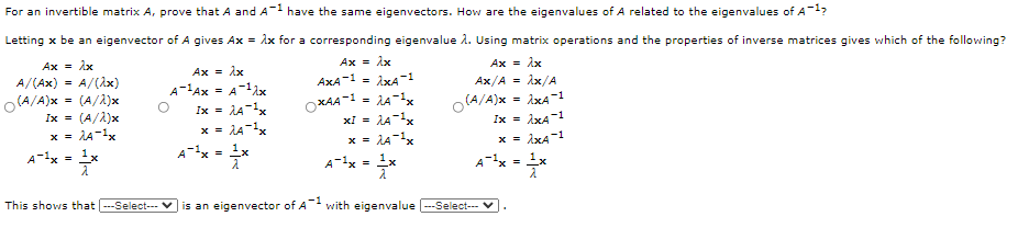 For an invertible matrix A, prove that A and A-1 have the same eigenvectors. How are the eigenvalues of A related to the eigenvalues of A-1?
Letting x be an eigenvector of A gives Ax = Ax for a corresponding eigenvalue A. Using matrix operations and the properties of inverse matrices gives which of the following?
Ax = ix
Ax = ix
Ax = ix
Ax = ix
A-Ax = A-1x
A/(Ax)
A/(Ax)
AxA
-1
Ax/A =
Ax/A
%3D
O(A/A)x = (A/2)x
Ix = (A/A)x
x = LA-x
1x
OXAA-1 = LA-x
xl = 1A-x
x = LA-x
O(A/A)x
Ix = ixA1
%3!
Ix =
= lA-x
x =
A-1x
A-x = 1x
x = ixA-1
A-1x =
A-x = 1x
This shows that -Select--- V is an eigenvector of A with eigenvalue --Select--

