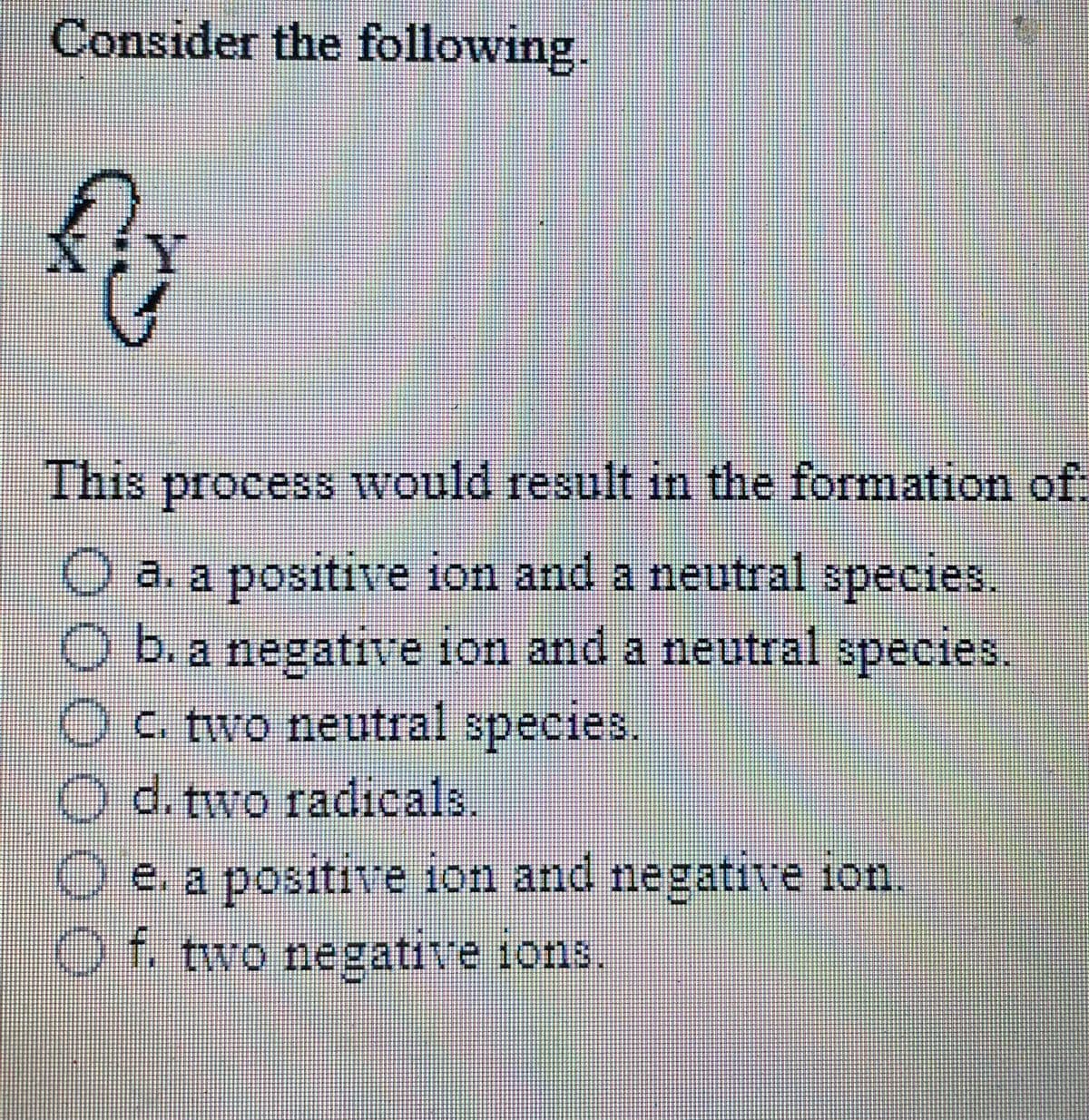 Consider the following.
This
process would result in the formation of
O a. a positive ion and a neutral species.
b. a negative ion and a neutral species,
Oc two neutral species.
O d. two radicals.
e. a positive ion and negative ion.
Of two negative 1ons.
