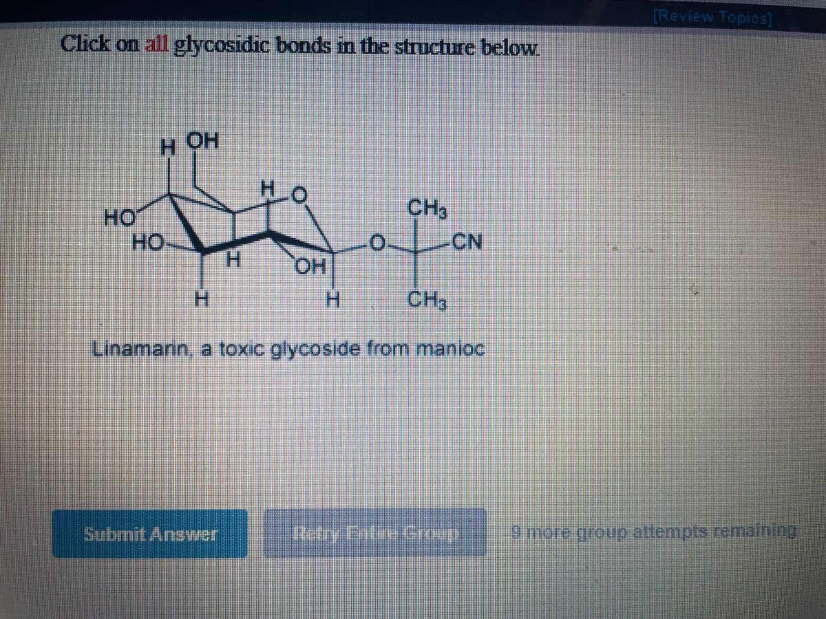 [Review Topics)
Click on all glycosidic bonds in the structure below
H OH
HO
HO
но
CH3
HO:
-CN
H.
HO,
H.
H.
CH3
Linamann, a toxic glycoside from manioc
Submit Answer
Retry Entire Group
9 more group attempts remaining
