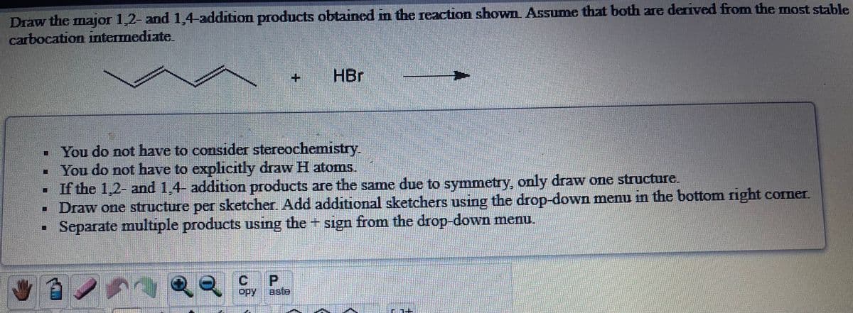 Draw the major 1,2- and 1,4-addition products obtained m the reaction shown Assume that both are derived from the most stable
carbocation intermediate.
HBr
You do not have to consider stereochemistry.
- You do not have to explicitly draw H atoms.
If the 1,2- and 1,4- addition products are the same due to symmetry, only draw one structure.
- Draw one structure per sketcher. Add additional sketchers using the drop-down menu in the bottom right comer.
Separate multiple products using the + sign from the drop-down menu.
11
P.
opy
aste
