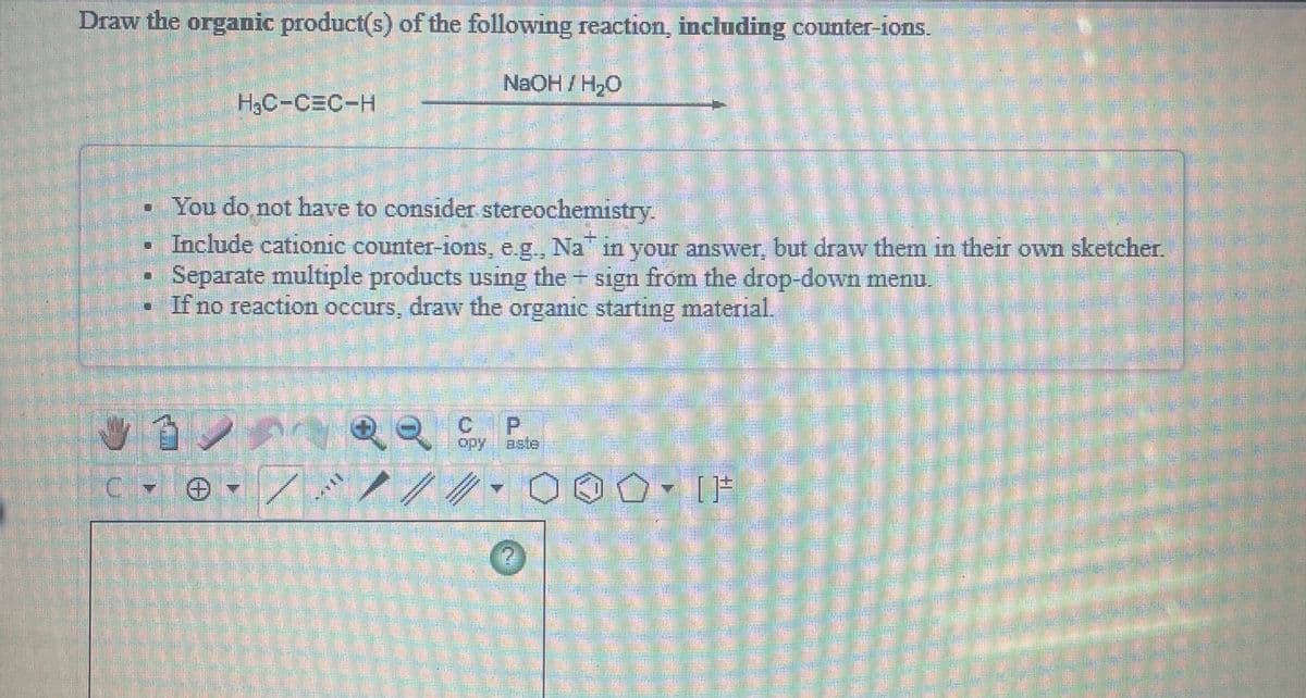 Draw the organic product(s) of the following reaction, including counter-ions.
NaOH/H,0
H3C-CEC-H
• You do not have to consider stereochemistry.
Include cationic counter-ions, e.g., Na in your answer, but draw them in their own sketcher.
Separate multiple products using the sign from the drop-down menu.
If no reaction occurs, draw the organic starting material.
P.
opy
aste
