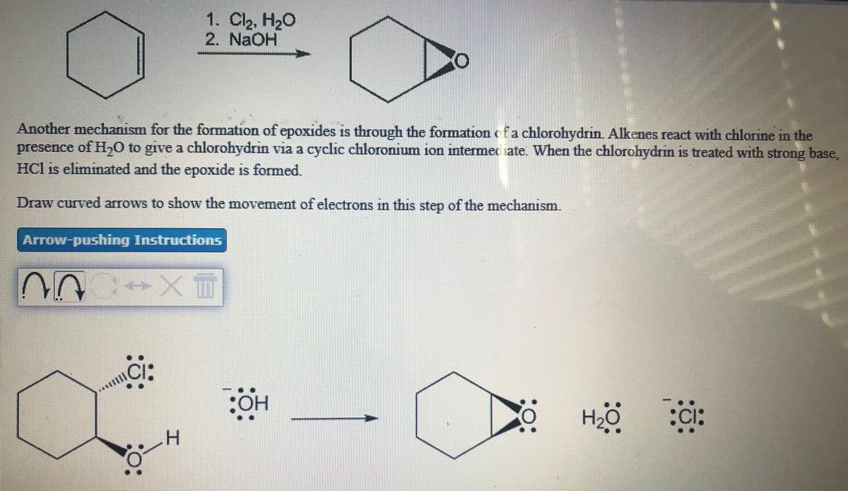 1. Cl2, H20
2. NaOH
Another mechanism for the formation of epoxides is through the formation ofa chlorohydrin. Alkenes react with chlorine in the
presence of H0 to give a chlorohydrin via a cyclic chloronium ion intermec iate. When the chlorohydrin is treated with strong base,
HCl is eliminated and the epoxide is formed.
Draw curved arrows to show the movement of electrons in this step of the mechanism.
Arrow-pushing Instructions
ci:
CI:
H2O
