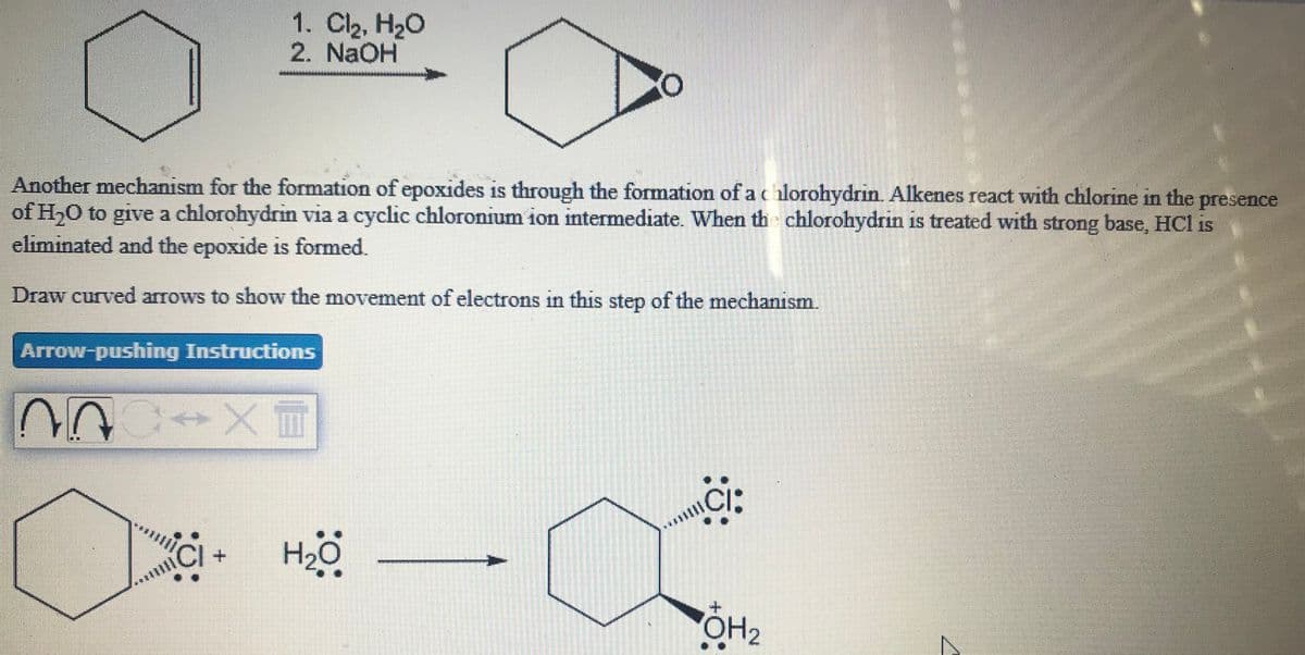 1. Cl2, H20
2. NaOH
Another mechanism for the formation of epoxides is through the formation of a c hlorohydrin. Alkenes react with chlorine in the presence
of H,0 to give a chlorohydrin via a cyclic chloronium ion intermediate. When th chlorohydrin is treated with strong base, HCl is
eliminated and the epoxide is formed.
Draw curved arrows to show the movement of electrons in this step of the mechanism.
Arrow-pushing Instructions
ci:
CI:
. Hö
H2
