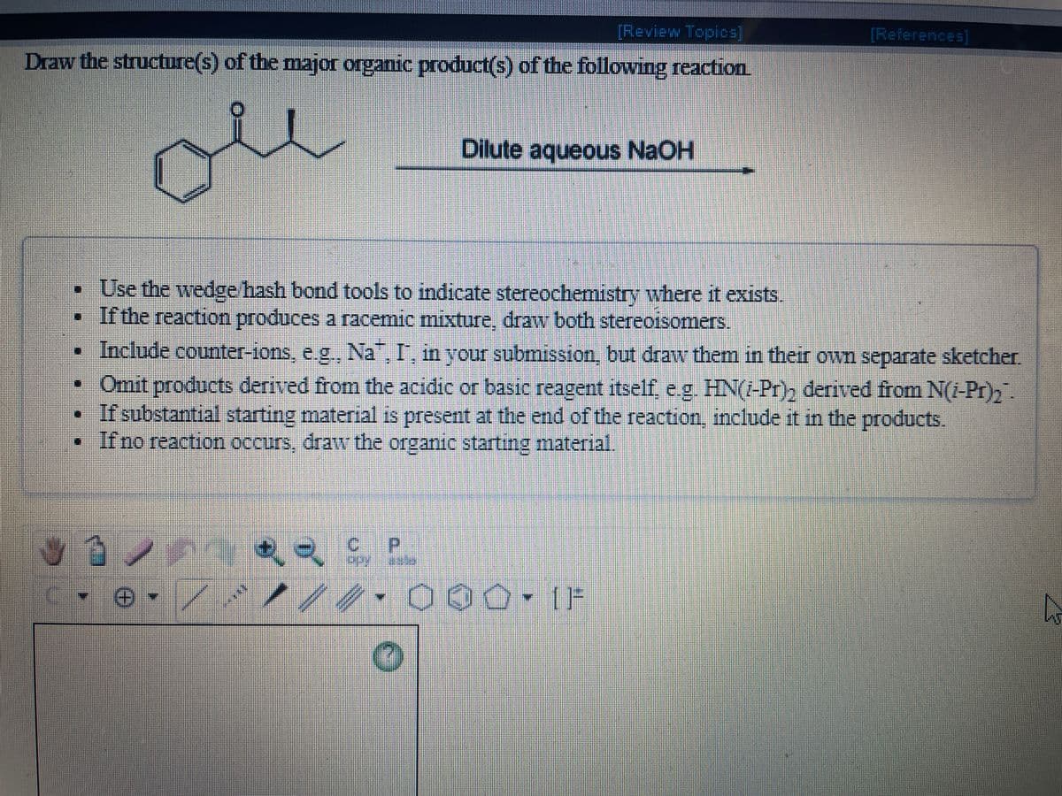 [Review Topios]
[References]
Draw the structure(s) of the major organic product(s) of the following reaction
de
Dilute aqueous NaOH
• Use the wedge hash bond tools to indicate stereochemistry where it exists.
• If the reaction produces a racemic mixture, draw both stereoisomers.
• Include counter-ions, e.g., Na, I, in your submission, but draw them in their own separate sketcher.
• Omit products derived from the acidic or basic reagent itself, e.g. HN(-Pr), derived from N(i-Pr),
If substantial starting material is present at the end of the reaction, include it in the products.
• Ifno reaction occurs, draw the organic starting material.
%3D
