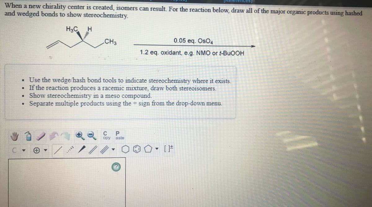 When a new chirality center is created, isomers can result. For the reaction below, draw all of the major organic products using hashed
and wedged bonds to show stereochemistry.
H3C
.CH3
0.05 eq. OsO4
1.2 eq. oxidant, e.g. NMO or t-BUOOH
• Use the wedge hash bond tools to indicate stereochemistry where it exists.
• If the reaction produces a racemic mıxture, draw both stereoisomers.
Show stereochemistry in a meso compound.
Separate multiple products using the sign from the drop-down menu.
P.
opy
aste
