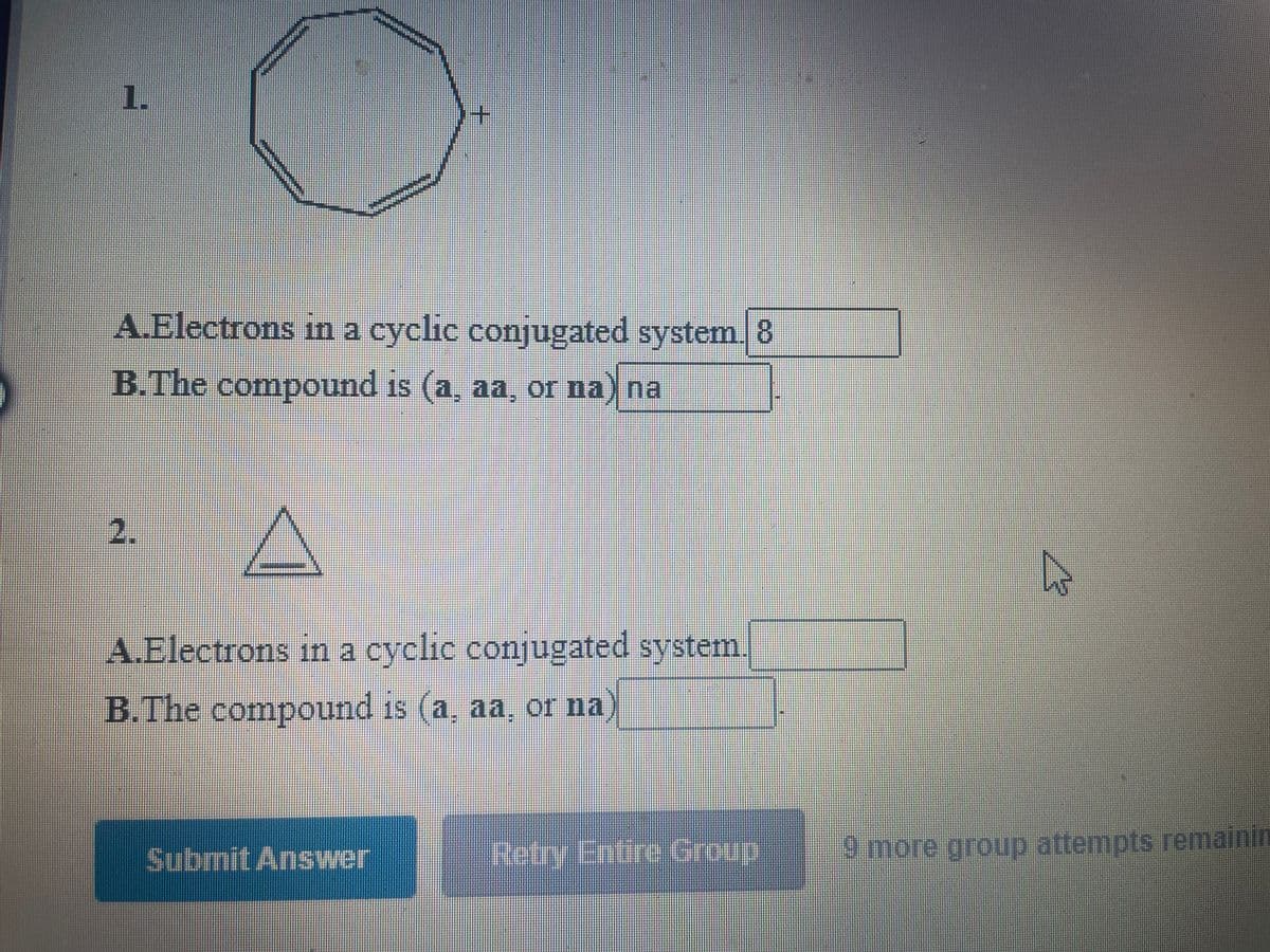 1.
A.Electrons in a cyclic conjugated system. 8
B.The compound is (a, aa, or na) na
2.
A.Electrons in a cyclic conjugated system
B.The compound is (a, aa, or na
Submit Answer
Retry Entire Group
9 more group attempts remainin
