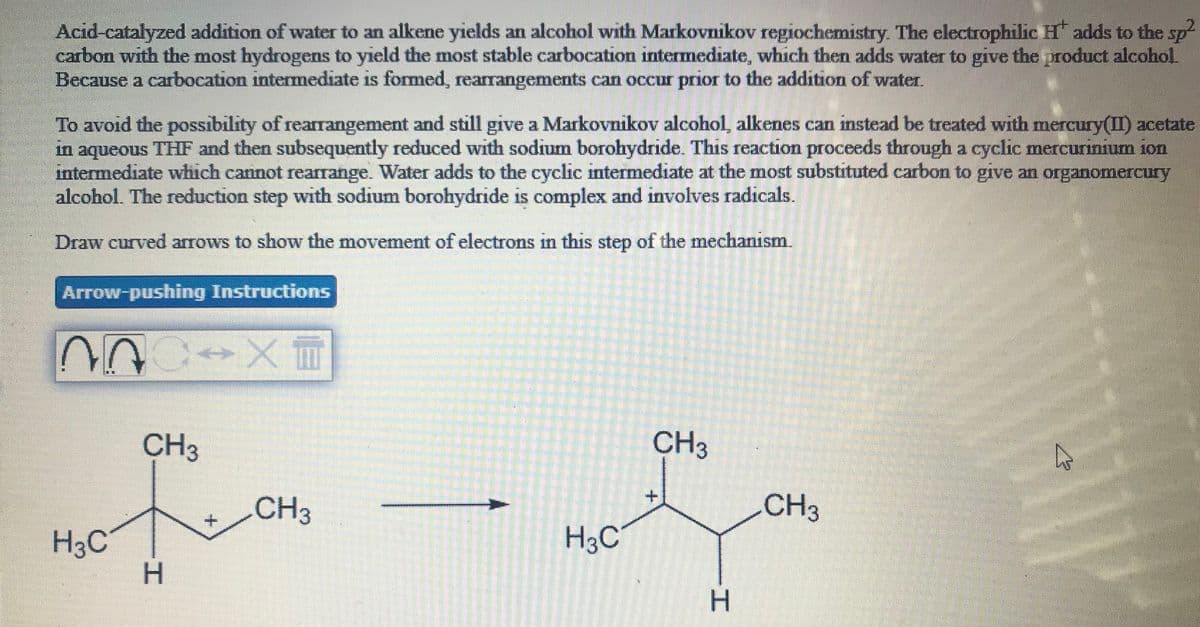 Acid-catalyzed addition of water to an alkene yields an alcohol with Markovnikov regiochemistry. The electrophilic H adds to the sp-
carbon with the most hydrogens to yield the most stable carbocation intermediate, which then adds water to give the product alcohol
Because a carbocation intermediate is formed, rearrangements can occur prior to the addition of water.
To avoid the possibility of rearrangement and still give a Markovnikov alcohol, alkenes can instead be treated with mercury(II) acetate
in aqueous THF and then subsequently reduced with sodium borohydride. This reaction proceeds through a cyclic mercurinium ion
intermediate which cannot rearrange. Water adds to the cyclic intermediate at the most substituted carbon to give an organomercury
alcohol. The reduction step with sodium borohydride is complex and involves radicals.
Draw curved arrows to show the movement of electrons in this step of the mechanism.
Arrow-pushing Instructions
CH3
CH3
CH3
CH3
H3C
H3C
H.
H.
