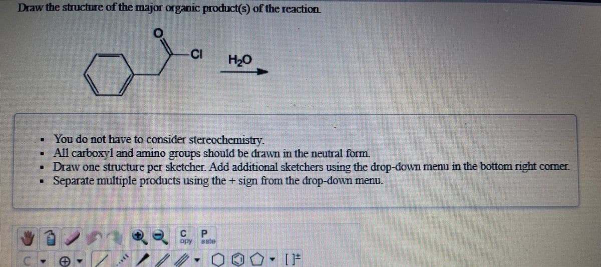 Draw the structure of the major organic product(s) of the reaction
CI
HO
You do not have to consider stereochemistry.
• All carboxyl and amino groups should be drawn in the neutral form.
Draw one structure per sketcher Add additional sketchers using the drop-down menu in the bottom right corner.
Separate multiple products using the + sign from the drop-down menu.
C.
Adoi
000• [F
