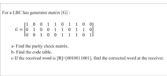 For a LBC has generator matrix [G] :
[1 0 0 1 1 0 1 1 0 01
G = 0 1 0 0 1 1 0 1 1 0
lo o 1 0 0 1 1 1 0 1l
a- Find the parity check matrix.
b- Find the code table.
c-If the received word is [R]-[0010011001], find the corrected word at the receiver.
