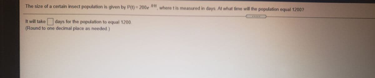 The size of a certain insect population is given by P(t)= 200e 0" where t is measured in days. At what time will the population equal 1200?
.011
It will take
days for the population to equal 1200.
(Round to one decimal place as needed.)
