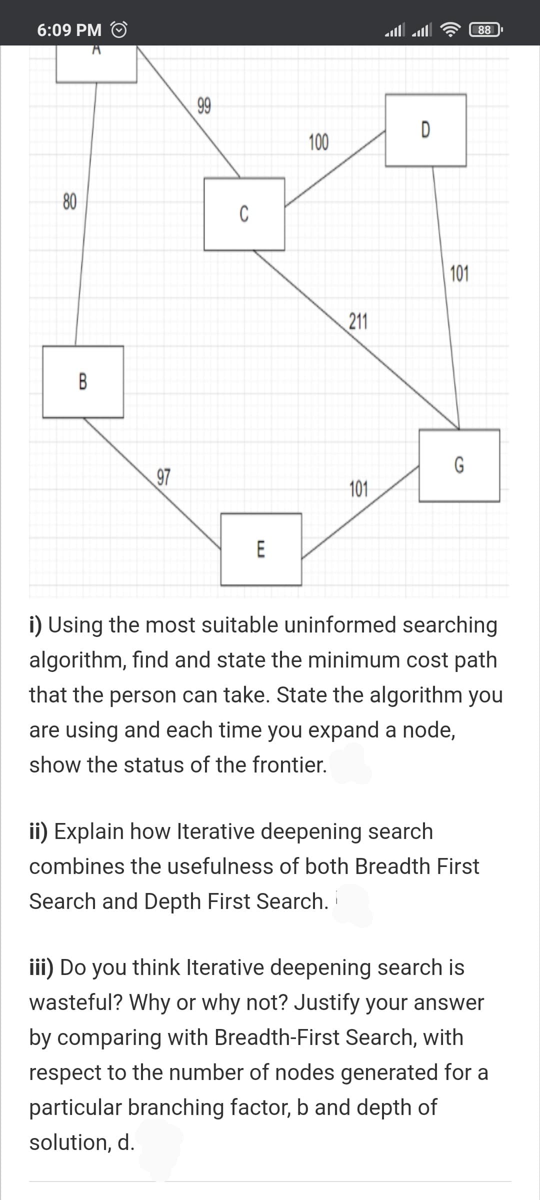 6:09 PM
88
99
D
100
80
C
101
211
B
G
97
101
E
i) Using the most suitable uninformed searching
algorithm, find and state the minimum cost path
that the person can take. State the algorithm you
are using and each time you expand a node,
show the status of the frontier.
ii) Explain how Iterative deepening search
combines the usefulness of both Breadth First
Search and Depth First Search.
iii) Do you think Iterative deepening search is
wasteful? Why or why not? Justify your answer
by comparing with Breadth-First Search, with
respect to the number of nodes generated for a
particular branching factor, b and depth of
solution, d.
