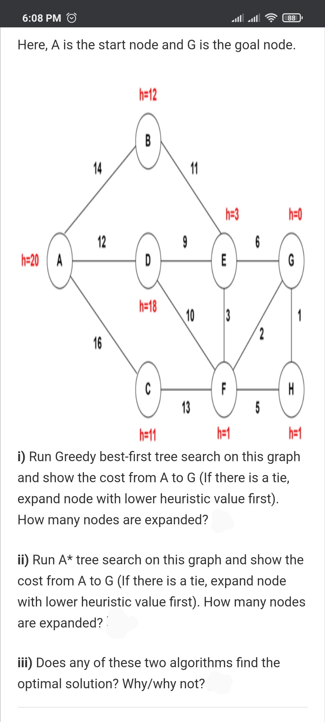 6:08 PM
88
Here, A is the start node and G is the goal node.
h=12
B
14
11
h=3
h=0
12
9
D
6
h=20 A
E
G
h=18
10
2,
16
C
13
H
5
F
h=11
h=1
i) Run Greedy best-first tree search on this graph
and show the cost from A to G (If there is a tie,
expand node with lower heuristic value first).
How many nodes are expanded?
ii) Run A* tree search on this graph and show the
cost from A to G (If there is a tie, expand node
with lower heuristic value first). How many nodes
are expanded?!
iii) Does any of these two algorithms find the
optimal solution? Why/why not?
